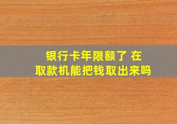 银行卡年限额了 在取款机能把钱取出来吗